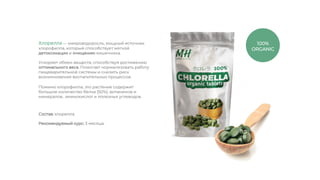 Ускоряет обмен веществ, способствуя достижению
оптимального веса. Помогает нормализовать работу
пищеварительной системы и снизить риск
возникновения воспалительных процессов.
Хлорелла — микроводоросль, мощный источник
хлорофилла, который способствует мягкой
детоксикации и очищению кишечника.
Помимо хлорофилла, это растение содержит
большое количество белка (50%), витаминов и
минералов, аминокислот и полезных углеводов.
Рекомендуемый курс: 3 месяца.
Состав: хлорелла.
100%
ORGANIC
 