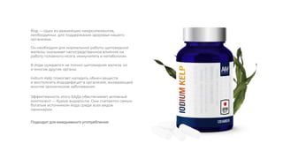 Он необходим для нормальной работы щитовидной
железы, оказывает непосредственное влияние на
работу головного мозга, иммунитета и метаболизм.
Йод — один из важнейших микроэлементов,
необходимых для поддержания здоровья нашего
организма.
В йоде нуждается не только щитовидная железа, но
и многие другие органы.
Iodium Kelp помогает наладить обмен веществ
и восполнить йододефицит в организме, вызывающий
многие хронические заболевания.
Эффективность этого БАДа обеспечивает активный
компонент — бурые водоросли. Они считаются самым
богатым источником йода среди всех видов
ламинарии.
Подходит для ежедневного употребления.
 