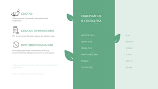 Индивидуальная непереносимость
компонентов, беременность и лактация
ЖЕЛЕЗО (FE)
ЦИНК (ZN)
МЕДЬ (CU)
МАРГАНЕЦ (MN)
ЙОД (I)
Ламинария сушеная, витаминный
премикс
По 2 капсулы 2 раза в день во время еды
СЕЛЕН (SE)
СОСТАВ
СПОСОБ ПРИМЕНЕНИЯ
ПРОТИВОПОКАЗАНИЯ
Перед применением, проконсультируйтесь
с врачом
БАД , не является лекарством
6 мг
3,84 мг
0,52 мг
0,4 мг
256 мг
20 мкг
СОДЕРЖАНИЕ
В 4 КАПСУЛАХ
 