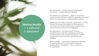 Marine Health
– с заботой
о здоровье
Marine Health — это быстро развивающаяся
компания, в сфере прямых продаж.
Мы верим, что здоровье — один из основных
компонентов счастья и забота о здоровье поможет
выйти на качественно новый уровень жизни.
Бренд Marine Health посвящен здоровью, счастью
и благополучию благодаря использованию
полезных растений, уникальных натуральных
компонентов и морских суперфудов.
Мы работаем с поставщиками, которые
соответствуют строгим стандартам качества
и приверженности чистоте состава. В нашей
продукции мы используем органические
добавки.
Marine Health — честный и надежный партнер.
В своей деятельности мы ориентируемся,
прежде всего, на людей — наших клиентов
и партнеров.
 