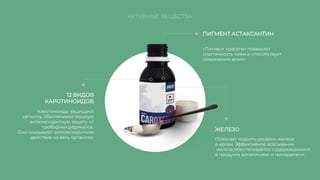 ПИГМЕНТ АСТАКСАНТИН
12 ВИДОВ
КАРОТИНОИДОВ
ЖЕЛЕЗО
«Пигмент красоты» повышает
эластичность кожи и способствует
сохранению влаги.
Каротиноиды защищают
сетчатку, обеспечивая мощную
антиоксидантную защиту от
свободных радикалов.
Они оказывают антиоксидантное
действие на весь организм. Помогает поднять уровень железа
в крови. Эффективное всасывание
железа обеспечивается содержащимися
в продукте витаминами и минералами.
АКТИВНЫЕ ВЕЩЕСТВА
 