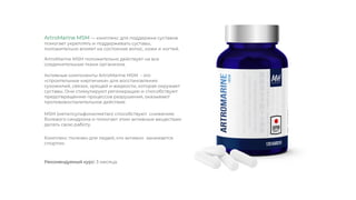 ArtroMarine MSM положительно действует на все
соединительные ткани организма.
MSM (метилсульфонилметан) способствуют снижению
болевого синдрома и помогает этим активным веществам
делать свою работу.
ArtroMarine MSM — комплекс для поддержки суставов
помогает укреплять и поддерживать суставы,
положительно влияет на состояние волос, кожи и ногтей.
Активные компоненты ArtroMarine MSM - это
«строительные кирпичики» для восстановления
сухожилий, связок, хрящей и жидкости, которая окружает
суставы. Они стимулируют регенерацию и способствуют
предотвращению процессов разрушения, оказывают
противовоспалительное действие.
Комплекс полезен для людей, кто активно занимается
спортом.
Рекомендуемый курс: 3 месяца.
 