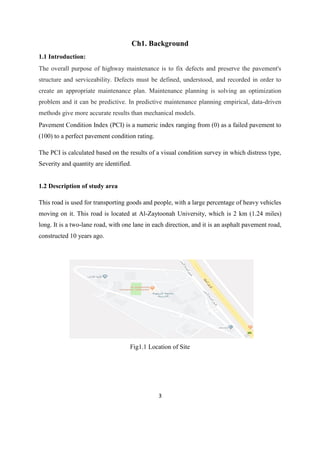 3
Ch1. Background
1.1 Introduction:
The overall purpose of highway maintenance is to fix defects and preserve the pavement's
structure and serviceability. Defects must be defined, understood, and recorded in order to
create an appropriate maintenance plan. Maintenance planning is solving an optimization
problem and it can be predictive. In predictive maintenance planning empirical, data-driven
methods give more accurate results than mechanical models.
Pavement Condition Index (PCI) is a numeric index ranging from (0) as a failed pavement to
(100) to a perfect pavement condition rating.
The PCI is calculated based on the results of a visual condition survey in which distress type,
Severity and quantity are identified.
1.2 Description of study area
This road is used for transporting goods and people, with a large percentage of heavy vehicles
moving on it. This road is located at Al-Zaytoonah University, which is 2 km (1.24 miles)
long. It is a two-lane road, with one lane in each direction, and it is an asphalt pavement road,
constructed 10 years ago.
Fig1.1 Location of Site
 
