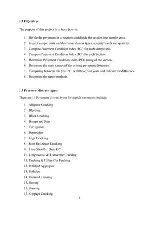 5
1.3 Objectives:
The purpose of this project is to learn how to:
1. Divide the pavement in to sections and divide the section into sample units.
2. Inspect sample units and determine distress types, severity levels and quantity.
3. Compute Pavement Condition Index (PCI) for each sample unit.
4. Compute Pavement Condition Index (PCI) for each Section.
5. Determine Pavement Condition Index (PCI) rating of the section.
6. Determine the main causes of the existing pavement distresses.
7. Comparing between this year PCI with three past years and indicate the difference.
8. Determine the repair methods.
1.5 Pavement distress types:
There are 19 Pavement distress types for asphalt pavements include:
1. Alligator Cracking
2. Bleeding
3. Block Cracking
4. Bumps and Sags
5. Corrugation
6. Depression
7. Edge Cracking
8. Joint Reflection Cracking
9. Lane/Shoulder Drop Off
10. Longitudinal & Transverse Cracking
11. Patching & Utility Cut Patching
12. Polished Aggregate
13. Potholes
14. Railroad Crossing
15. Rutting
16. Shoving
17. Slippage Cracking
 