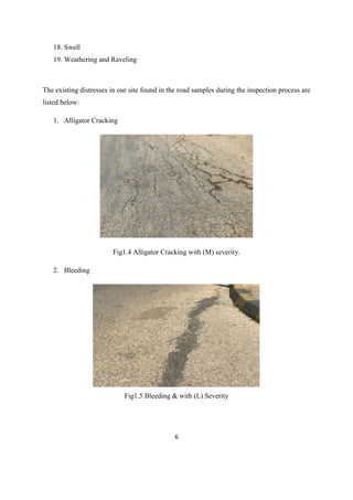 6
18. Swell
19. Weathering and Raveling
The existing distresses in our site found in the road samples during the inspection process are
listed below:
1. Alligator Cracking
Fig1.4 Alligator Cracking with (M) severity.
2. Bleeding
Fig1.5 Bleeding & with (L) Severity
 