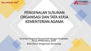 Orientasi Pegawai Pemerintah dengan Perjanjian
Kerja (PPPK)Tahun 2023
Balai Diklat Keagamaan Semarang
PENGENALAN SUSUNAN
ORGANISASI DAN TATA KERJA
KEMENTERIAN AGAMA
 