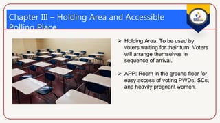 Chapter III – Holding Area and Accessible
Polling Place
(Sec. 429 and 434)
 Holding Area: To be used by
voters waiting for their turn. Voters
will arrange themselves in
sequence of arrival.
 APP: Room in the ground floor for
easy access of voting PWDs, SCs,
and heavily pregnant women.
 