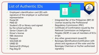 List of Authentic IDs
 Employee’s identification card (ID) with
signature of the employer or authorized
representative
 Postal ID
 PWD ID
 Student’s ID or library card signed
by the school authority
 Senior Citizen’s ID
 Driver’s license
 NBI clearance
 Passport
 SSS/GSIS ID
 UMID ID
 National ID (Philsys)
 Pag-Ibig ID
 Integrated Bar of the Philippines (IBP) ID
 License issued by the Professional
Regulatory Commission (PRC)
 Certificate of Confirmation issued by the
National Commission on Indigenous
Peoples (NCIP) in case of members of ICCs
or Ips
 Any other government-issued ID
 Barangay Identification/Certification with
photo and signature of the voter and the
Barangay Chairman or his/her authorized
signatory
 