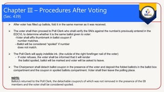 Chapter III – Procedures After Voting
(Sec. 439)
 After voter has filled up ballots, fold it in the same manner as it was received.
 The voter shall then proceed to Poll Clerk who shall verify the SN/s against the number/s previously entered in the
EDCVL to determine whether it is the same ballot given to voter:
-Voter shall affix thumbmark in ballot coupon if
number matches .
- Ballot will be considered “spoiled” if number
does not match.
 The Poll Clerk will apply indelible ink. (the cuticle of the right forefinger nail of the voter)
- If voter refuses, the voter shall be informed that it will render
the ballot spoiled, ballot will be marked and voter will be asked to leave.
 The Chairperson shall detach ballot coupon in the presence of the voter and deposit the folded ballot/s in the ballot box
compartment and the coupon in spoiled ballots compartment. Voter shall then leave the polling place.
NOTE:
Ballot/s returned to the Poll Clerk, the detachable coupon/s of which was not removed in the presence of the EB
members and the voter shall be considered spoiled.
 