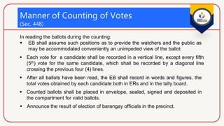 Manner of Counting of Votes
(Sec. 448)
 After all ballots have been read, the EB shall record in words and figures, the
total votes obtained by each candidate both in ERs and in the tally board.
 Counted ballots shall be placed in envelope, sealed, signed and deposited in
the compartment for valid ballots.
 Announce the result of election of barangay officials in the precinct.
 Each vote for a candidate shall be recorded in a vertical line, except every fifth
(5th) vote for the same candidate, which shall be recorded by a diagonal line
crossing the previous four (4) lines.
In reading the ballots during the counting:
 EB shall assume such positions as to provide the watchers and the public as
may be accommodated conveniently an unimpeded view of the ballot
 
