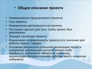 • Наименование предлагаемого проекта.
• Суть проекта.
• Направление деятельности по проекту.
• Что нужно сделать для того, чтобы проект был
реализован.
• Текущее состояние проекта.
• Социальная направленность проекта (его значение для
района, округа, города).
• Основные результаты успешной реализации проекта
(например: организация выпуска нового вида
продукции, увеличение оборотов компании,
организация дополнительных рабочих мест, снижение
издержек).
• Общее описание проекта
 
