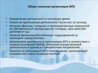 • Направление деятельности в настоящее время.
• Начата ли практическая деятельность? (если нет, то почему).
• Наличие офисных, складских и производственных помещений
(в собственности/в аренде/другое; площадь, срок действия
договора и т.д.).
• Наличие филиалов/обособленных подразделений за
границами города Москвы.
• Направление деятельности организации (ИП) в соответствии с
первым (основным) ОКВЭД, отнесение осуществляемой
деятельности к одному из приоритетных направлений.
• Является ли организация (ИП) плательщиком, применяющей
пониженные ставки страховых взносов.
• …
Общее описание организации (ИП)
 