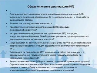 • …
• Описание профессиональных компетенций команды организации (ИП):
численность персонала, образование (в т.ч. дополнительное) и опыт работы
руководящего состава.
• Готовность к началу реализации проекта.
• Проводится ли в отношении организации (ИП) процедура
ликвидации/банкротства?
• Не приостановлена ли деятельность организации (ИП) в порядке,
предусмотренном Кодексом РФ об административных правонарушениях на
день подачи заявки на участие в конкурсе?
• Лицензируется ли деятельность организации (ИП), получены ли необходимые
разрешающие свидетельства для осуществления деятельности организации
(ИП).
• Участвовала ли организация (ИП) в выполнении работ, оказании услуг в
рамках выполнения государственного заказа города Москвы (есть ли
незакрытые гос.контракты)?
• Является ли организация (ИП) участником соглашений о разделе продукции?
Осуществляет ли организация (ИП) производство и реализацию подакцизных
товаров, а также добычу и реализацию полезных ископаемых, за
исключением общераспространенных полезных ископаемых?
Общее описание организации (ИП)
 
