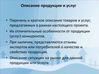 • Перечень и краткое описание товаров и услуг,
предлагаемых в рамках настоящего проекта.
• Их отличительные особенности от продукции
(услуг) конкурентов.
• При наличии, представляются отзывы
экспертов или потребителей о качестве и
свойствах продукции.
• Описание ситуации на рынке для данной
продукции или услуги.
Описание продукции и услуг
 