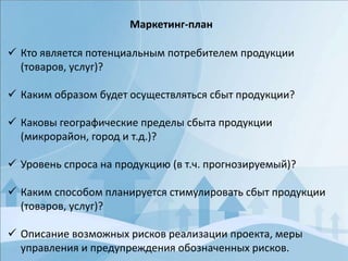  Кто является потенциальным потребителем продукции
(товаров, услуг)?
 Каким образом будет осуществляться сбыт продукции?
 Каковы географические пределы сбыта продукции
(микрорайон, город и т.д.)?
 Уровень спроса на продукцию (в т.ч. прогнозируемый)?
 Каким способом планируется стимулировать сбыт продукции
(товаров, услуг)?
 Описание возможных рисков реализации проекта, меры
управления и предупреждения обозначенных рисков.
Маркетинг-план
 