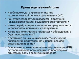 • Необходимо дать краткое описание
технологической цепочки организации (ИП).
• Как будет создаваться (создаётся) продукция
(оказываются услуги, осуществляется торговля)?
• Какие сырьё, товары и материалы предполагается
использовать, источники их получения?
• Какие технологические процессы и оборудование
будут использованы?
• Достаточно ли имеющихся в настоящее время
помещений, оборудования и персонала для
реализации проекта?
• Если в технологическую цепочку организации (ИП)
встроены прочие организации, то необходимо
описать их роль в реализации проекта.
Производственный план
 