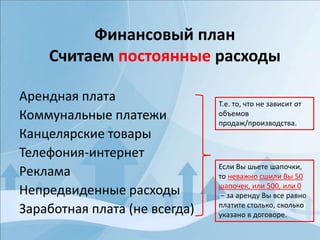 Финансовый план
Считаем постоянные расходы
Арендная плата
Коммунальные платежи
Канцелярские товары
Телефония-интернет
Реклама
Непредвиденные расходы
Заработная плата (не всегда)
Т.е. то, что не зависит от
объемов
продаж/производства.
Если Вы шьете шапочки,
то неважно сшили Вы 50
шапочек, или 500, или 0
– за аренду Вы все равно
платите столько, сколько
указано в договоре.
 