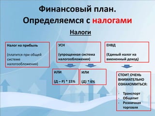 Финансовый план.
Определяемся с налогами
Налоги
Налог на прибыль
(платится при общей
системе
налогообложения)
УСН
(упрощенная система
налогообложения)
ЕНВД
(Единый налог на
вмененный доход)
ИЛИ
(Д – Р) * 15%
ИЛИ
(Д) * 6%
СТОИТ ОЧЕНЬ
ВНИМАТЕЛЬНО
ОЗНАКОМИТЬСЯ:
- Транспорт
- Общепит
- Розничная
торговля
 