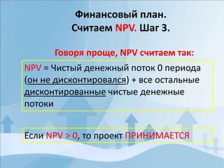 Финансовый план.
Считаем NPV. Шаг 3.
Говоря проще, NPV считаем так:
NPV = Чистый денежный поток 0 периода
(он не дисконтировался) + все остальные
дисконтированные чистые денежные
потоки
Если NPV > 0, то проект ПРИНИМАЕТСЯ
 