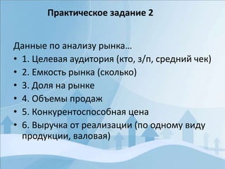 Данные по анализу рынка…
• 1. Целевая аудитория (кто, з/п, средний чек)
• 2. Емкость рынка (сколько)
• 3. Доля на рынке
• 4. Объемы продаж
• 5. Конкурентоспособная цена
• 6. Выручка от реализации (по одному виду
продукции, валовая)
Практическое задание 2
 