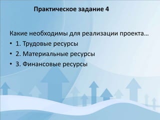 Какие необходимы для реализации проекта…
• 1. Трудовые ресурсы
• 2. Материальные ресурсы
• 3. Финансовые ресурсы
Практическое задание 4
 