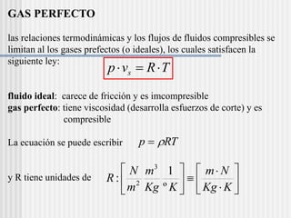 GAS PERFECTO
las relaciones termodinámicas y los flujos de fluidos compresibles se
limitan al los gases prefectos (o ideales), los cuales satisfacen la
siguiente ley:
fluido ideal: carece de fricción y es imcompresible
gas perfecto: tiene viscosidad (desarrolla esfuerzos de corte) y es
compresible
La ecuación se puede escribir
y R tiene unidades de
T
R
v
p s 


RT
p 
















K
Kg
N
m
K
Kg
m
m
N
R
º
1
:
3
2
 