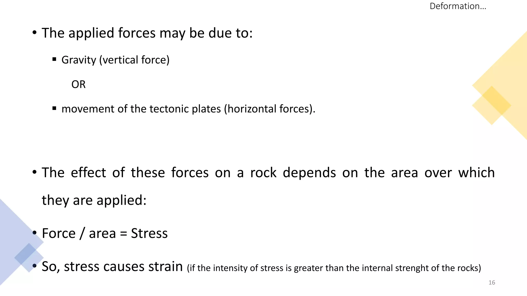 • The applied forces may be due to:
 Gravity (vertical force)
OR
 movement of the tectonic plates (horizontal forces).
• The effect of these forces on a rock depends on the area over which
they are applied:
• Force / area = Stress
• So, stress causes strain (if the intensity of stress is greater than the internal strenght of the rocks)
16
Deformation…
 
