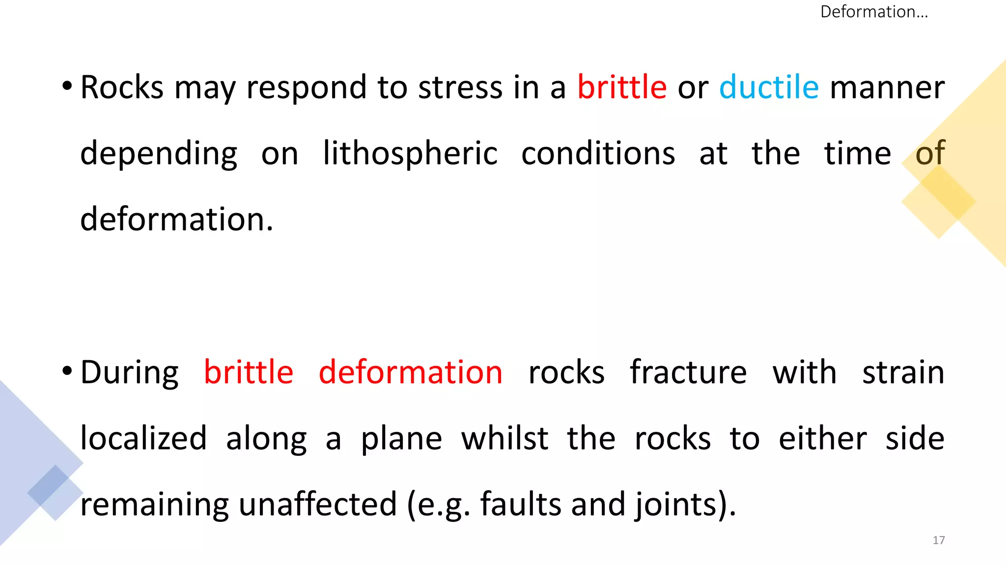 • Rocks may respond to stress in a brittle or ductile manner
depending on lithospheric conditions at the time of
deformation.
• During brittle deformation rocks fracture with strain
localized along a plane whilst the rocks to either side
remaining unaffected (e.g. faults and joints).
17
Deformation…
 