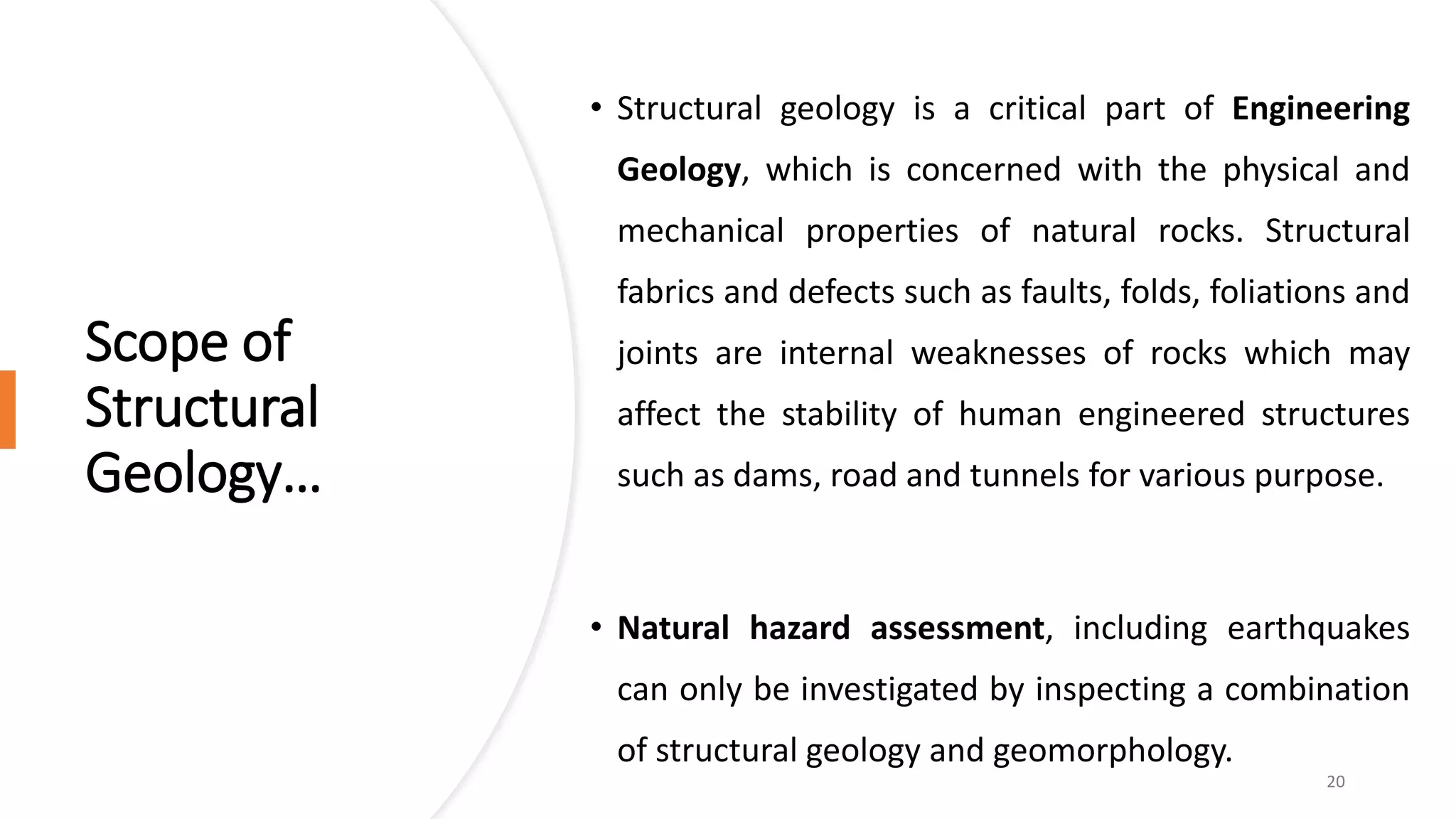 Scope of
Structural
Geology…
• Structural geology is a critical part of Engineering
Geology, which is concerned with the physical and
mechanical properties of natural rocks. Structural
fabrics and defects such as faults, folds, foliations and
joints are internal weaknesses of rocks which may
affect the stability of human engineered structures
such as dams, road and tunnels for various purpose.
• Natural hazard assessment, including earthquakes
can only be investigated by inspecting a combination
of structural geology and geomorphology.
20
 