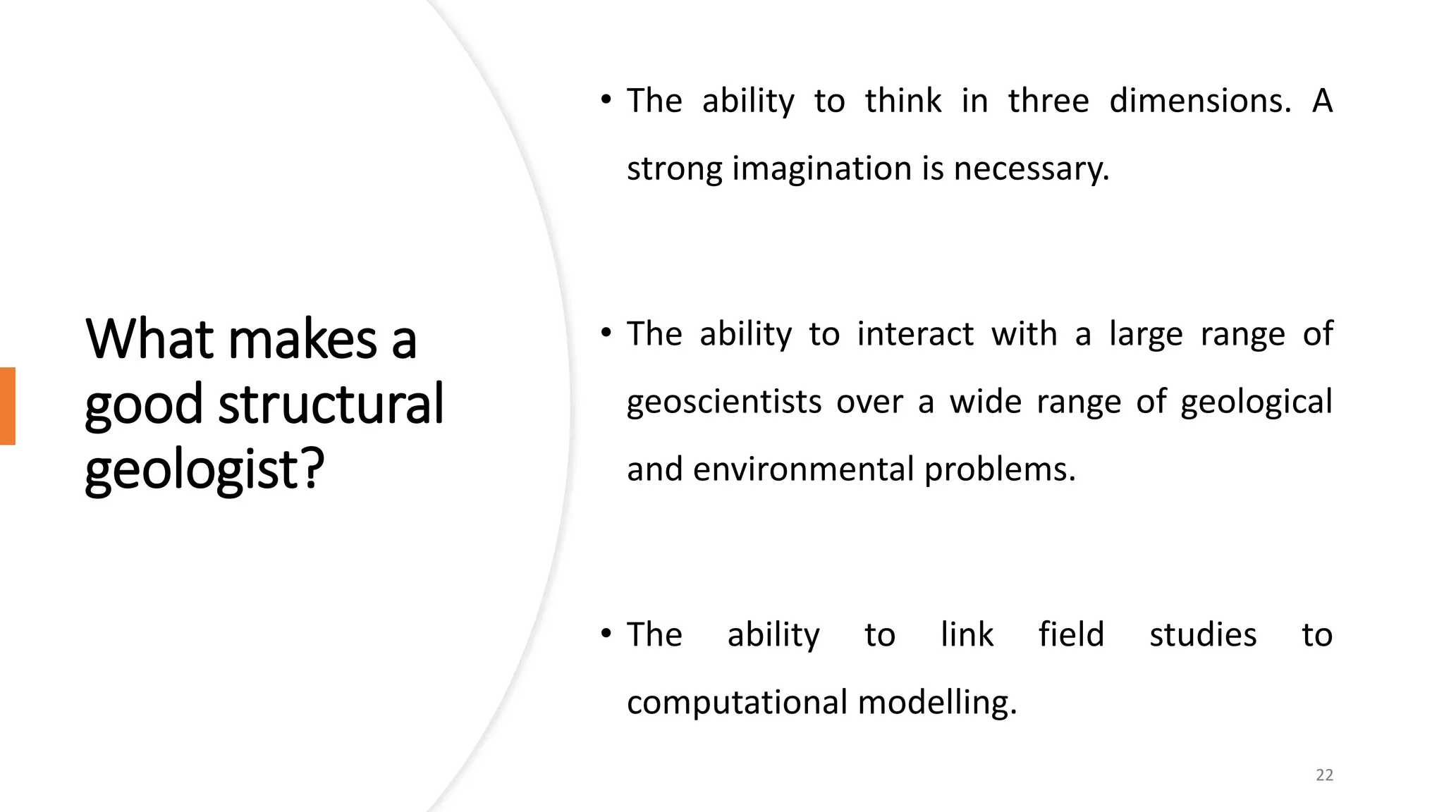 What makes a
good structural
geologist?
• The ability to think in three dimensions. A
strong imagination is necessary.
• The ability to interact with a large range of
geoscientists over a wide range of geological
and environmental problems.
• The ability to link field studies to
computational modelling.
22
 