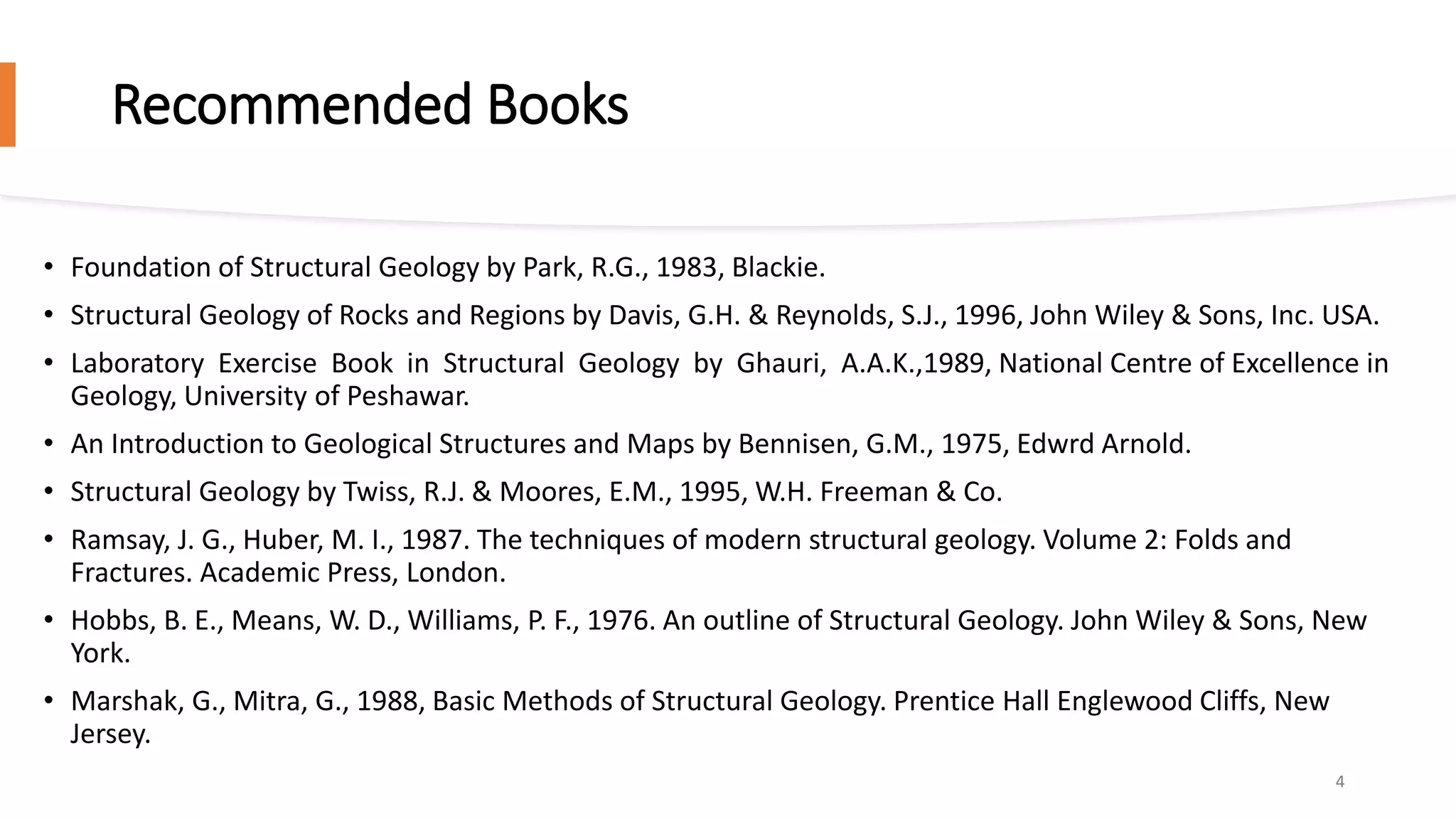 Recommended Books
• Foundation of Structural Geology by Park, R.G., 1983, Blackie.
• Structural Geology of Rocks and Regions by Davis, G.H. & Reynolds, S.J., 1996, John Wiley & Sons, Inc. USA.
• Laboratory Exercise Book in Structural Geology by Ghauri, A.A.K.,1989, National Centre of Excellence in
Geology, University of Peshawar.
• An Introduction to Geological Structures and Maps by Bennisen, G.M., 1975, Edwrd Arnold.
• Structural Geology by Twiss, R.J. & Moores, E.M., 1995, W.H. Freeman & Co.
• Ramsay, J. G., Huber, M. I., 1987. The techniques of modern structural geology. Volume 2: Folds and
Fractures. Academic Press, London.
• Hobbs, B. E., Means, W. D., Williams, P. F., 1976. An outline of Structural Geology. John Wiley & Sons, New
York.
• Marshak, G., Mitra, G., 1988, Basic Methods of Structural Geology. Prentice Hall Englewood Cliffs, New
Jersey.
4
 