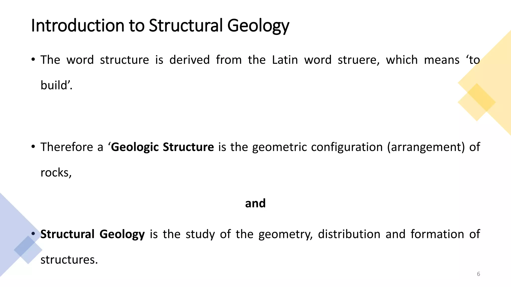 Introduction to Structural Geology
• The word structure is derived from the Latin word struere, which means ‘to
build’.
• Therefore a ‘Geologic Structure is the geometric configuration (arrangement) of
rocks,
and
• Structural Geology is the study of the geometry, distribution and formation of
structures.
6
 