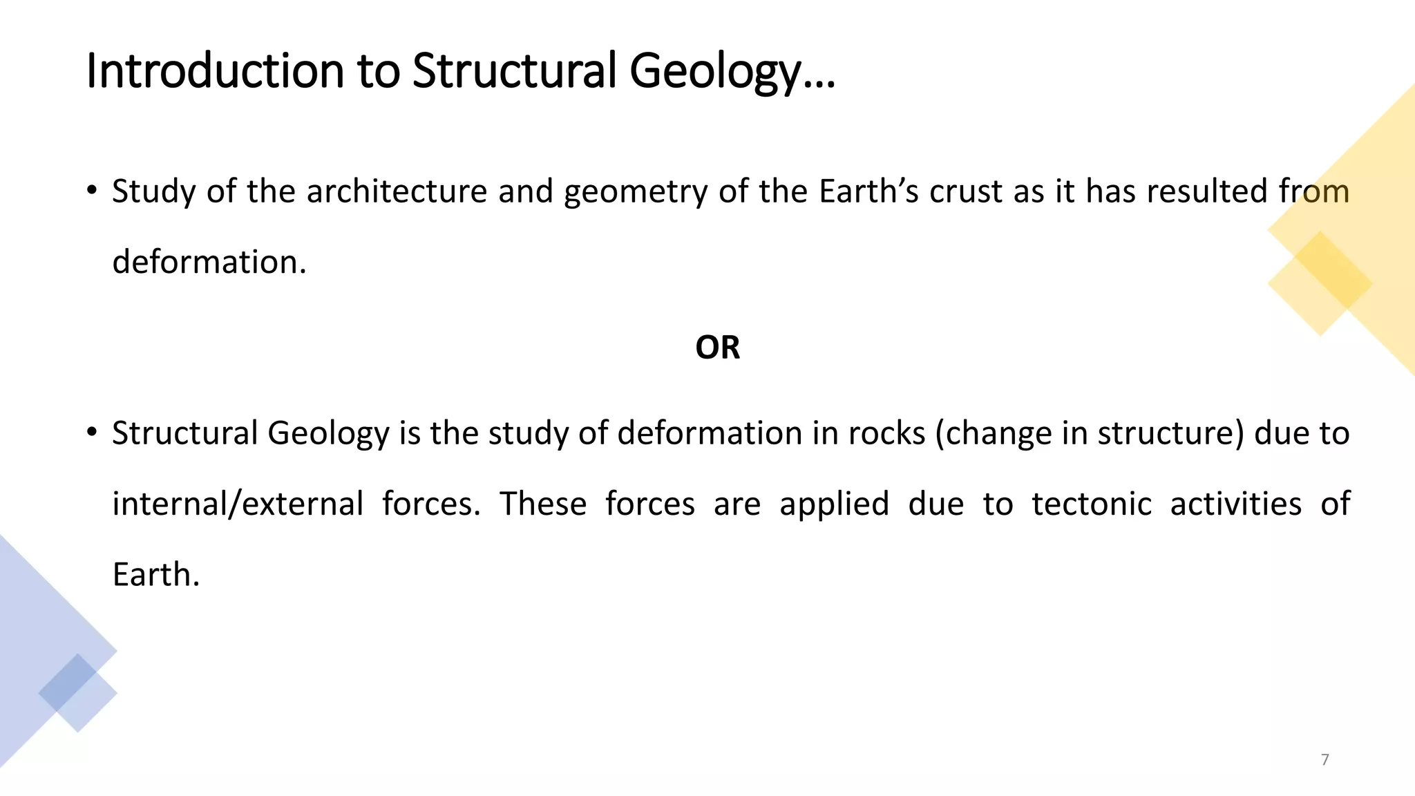• Study of the architecture and geometry of the Earth’s crust as it has resulted from
deformation.
OR
• Structural Geology is the study of deformation in rocks (change in structure) due to
internal/external forces. These forces are applied due to tectonic activities of
Earth.
7
Introduction to Structural Geology…
 