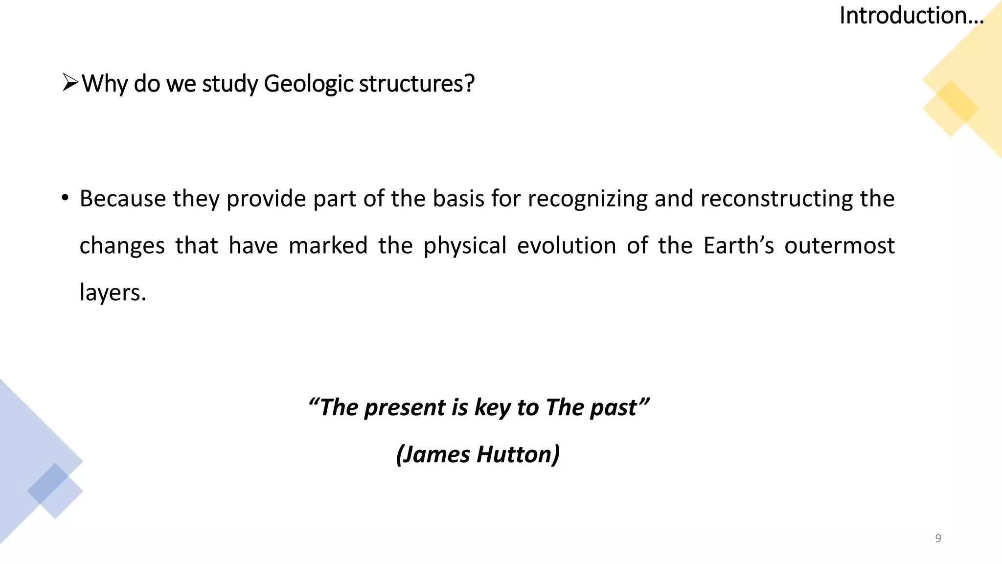Why do we study Geologic structures?
• Because they provide part of the basis for recognizing and reconstructing the
changes that have marked the physical evolution of the Earth’s outermost
layers.
“The present is key to The past”
(James Hutton)
9
Introduction…
 