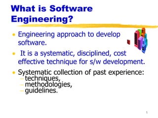 1
What is Software
Engineering?
 Engineering approach to develop
software.
 It is a systematic, disciplined, cost
effective technique for s/w development.
 Systematic collection of past experience:
 techniques,
 methodologies,
 guidelines.
 