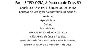 Parte 3 TEOLOGIA, A Doutrina de Deus 60
CAPÍTULO 8 A EXISTÊNCIA DE DEUS 62
FORMAS DE NEGAÇÃO DA EXISTÊNCIA DE DEUS.63
Ateísmo
Agnosticismo
Deísmo
Materialismo.
PROVAS DA EXISTÊNCIA DE DEUS
A Existência de Deus é intuitiva.
A existência de Deus é assumida pelas Escrituras.
Evidências racionais da existência de Deus.
 
