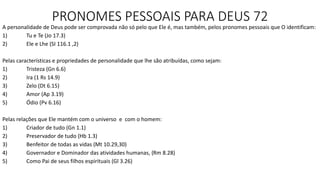 PRONOMES PESSOAIS PARA DEUS 72
A personalidade de Deus pode ser comprovada não só pelo que Ele é, mas também, pelos pronomes pessoais que O identificam:
1) Tu e Te (Jo 17.3)
2) Ele e Lhe (SI 116.1 ,2)
Pelas características e propriedades de personalidade que lhe são atribuídas, como sejam:
1) Tristeza (Gn 6.6)
2) Ira (1 Rs 14.9)
3) Zelo (Dt 6.15)
4) Amor (Ap 3.19)
5) Ódio (Pv 6.16)
Pelas relações que Ele mantém com o universo e com o homem:
1) Criador de tudo (Gn 1.1)
2) Preservador de tudo (Hb 1.3)
3) Benfeitor de todas as vidas (Mt 10.29,30)
4) Governador e Dominador das atividades humanas, (Rm 8.28)
5) Como Pai de seus filhos espirituais (Gl 3.26)
 