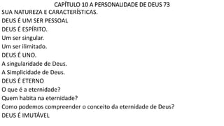 CAPÍTULO 10 A PERSONALIDADE DE DEUS 73
SUA NATUREZA E CARACTERÍSTICAS.
DEUS É UM SER PESSOAL
DEUS É ESPÍRITO.
Um ser singular.
Um ser ilimitado.
DEUS É UNO.
A singularidade de Deus.
A Simplicidade de Deus.
DEUS É ETERNO
O que é a eternidade?
Quem habita na eternidade?
Como podemos compreender o conceito da eternidade de Deus?
DEUS É IMUTÁVEL
 
