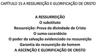 CAPÍTULO 15 A RESSUREIÇÃO E GLORIFICAÇÃO DE CRISTO
A RESSURREIÇÃO
O substituto
Ressureição: Prova da divindade de Cristo
O sumo-sacerdócio
O poder da salvação evidenciado na ressureição
Garantia da ressureição do homem
A ASCENÇÃO E GLORIFICAÇÃO DE CRISTO
 