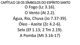 CAPÍTULO 18 OS SÍMBOLOS DO ESPÍRITO SANTO
O Fogo (Lc 3.16).
O Vento (At 2.2).
Água, Rio, Chuva (Jo 7.37-39).
Óleo - Azeite (Zc 4.2-6).
Selo (Ef 1.13; 2 Tm 2.19).
A Pomba (Mt 3.16-17)
 