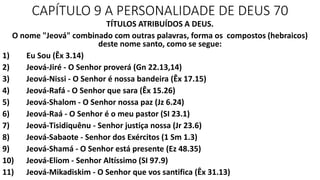CAPÍTULO 9 A PERSONALIDADE DE DEUS 70
TÍTULOS ATRIBUÍDOS A DEUS.
O nome "Jeová" combinado com outras palavras, forma os compostos (hebraicos)
deste nome santo, como se segue:
1) Eu Sou (Êx 3.14)
2) Jeová-Jiré - O Senhor proverá (Gn 22.13,14)
3) Jeová-Nissi - O Senhor é nossa bandeira (Êx 17.15)
4) Jeová-Rafá - O Senhor que sara (Êx 15.26)
5) Jeová-Shalom - O Senhor nossa paz (Jz 6.24)
6) Jeová-Raá - O Senhor é o meu pastor (SI 23.1)
7) Jeová-Tisidiquênu - Senhor justiça nossa (Jr 23.6)
8) Jeová-Sabaote - Senhor dos Exércitos (1 Sm 1.3)
9) Jeová-Shamá - O Senhor está presente (Ez 48.35)
10) Jeová-Eliom - Senhor Altíssimo (SI 97.9)
11) Jeová-Mikadiskim - O Senhor que vos santifica (Êx 31.13)
 