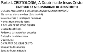 Parte 4 CRISTOLOGIA, A Doutrina de Jesus Cristo
CAPÍTULO 13 A HUMANIDADE DE JESUS CRISTO
OS SEUS ANCESTRAIS E O SEU DESENVOLVIMENTO HUMANO
Ele nasceu duma mulher (Gálatas 4:4)
Sua aparência e limitações humanas
Nomes Humanos de Jesus
A DIVINDADE DE JESUS CRISTO
Os direitos Divinos
Poderoso para perdoar pecados
O doador da vida eterna
O Justo Juiz
O CARÁTER DE JESUS CRISTO
Seus atributos morais
Seus atributos naturais
 