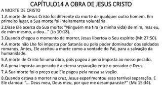 CAPÍTULO14 A OBRA DE JESUS CRISTO
A MORTE DE CRISTO
1.A morte de Jesus Cristo foi diferente da morte de qualquer outro homem. Em
primeiro lugar, a Sua morte foi inteiramente voluntária.
2.Disse Ele acerca da Sua morte: “Ninguém ma tira (a minha vida) de mim, mas eu,
de mim mesmo, a dou...” (Jo 10:18).
3.Quando chegou o momento de morrer, Jesus libertou o Seu espírito (Mt 27:50).
4.A morte não Lhe foi imposta por Satanás ou pelo poder dominador dos soldados
romanos. Antes, Ele aceitou a morte como a vontade do Pai, para a salvação da
humanidade.
5.A morte de Cristo foi uma obra, pois pagou a pena imposta ao nosso pecado.
6.A pena imposta ao pecado é a eterna separação entre o pecador e Deus.
7.A Sua morte foi o preço que Ele pagou pela nossa salvação.
8.Quando estava a morrer na cruz, Jesus experimentou essa terrível separação. E
Ele clamou: “... Deus meu, Deus meu, por que me desamparaste?” (Mc 15:34).
 