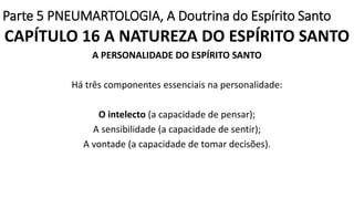 Parte 5 PNEUMARTOLOGIA, A Doutrina do Espírito Santo
CAPÍTULO 16 A NATUREZA DO ESPÍRITO SANTO
A PERSONALIDADE DO ESPÍRITO SANTO
Há três componentes essenciais na personalidade:
O intelecto (a capacidade de pensar);
A sensibilidade (a capacidade de sentir);
A vontade (a capacidade de tomar decisões).
 