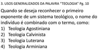 3. USOS GENERALIZADOS DA PALAVRA “TEOLOGIA” Pg. 10
Quando se deseja reconhecer o primeiro
exponente de um sistema teológico, o nome do
indivíduo é combinado com o termo, como:
1) Teologia Agostiniana
2) Teologia Calvinista
3) Teologia Luterana
4) Teologia Arminiana
 