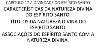CAPÍTULO 17 A DIVINDADE DO ESPÍRITO SANTO
CARACTERÍSTICAS DA NATUREZA DIVINA
DO ESPÍRITO SANTO.
TÍTULOS DA NATUREZA DIVINA DO
ESPÍRITO SANTO.
ASSOCIAÇÕES DO ESPÍRITO SANTO COM A
NATUREZA DIVINA.
 