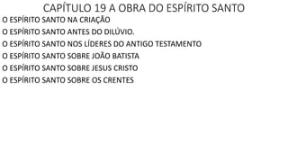 CAPÍTULO 19 A OBRA DO ESPÍRITO SANTO
O ESPÍRITO SANTO NA CRIAÇÃO
O ESPÍRITO SANTO ANTES DO DILÚVIO.
O ESPÍRITO SANTO NOS LÍDERES DO ANTIGO TESTAMENTO
O ESPÍRITO SANTO SOBRE JOÃO BATISTA
O ESPÍRITO SANTO SOBRE JESUS CRISTO
O ESPÍRITO SANTO SOBRE OS CRENTES
 