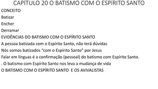 CAPÍTULO 20 O BATISMO COM O ESPÍRITO SANTO
CONCEITO
Batizar
Encher
Derramar
EVIDÊNCIAS DO BATISMO COM O ESPÍRITO SANTO
A pessoa batizada com o Espírito Santo, não terá dúvidas
Nós somos batizados “com o Espírito Santo” por Jesus
Falar em línguas é a confirmação (pessoal) do batismo com Espírito Santo.
. O batismo com Espírito Santo nos leva a mudança de vida
O BATISMO COM O ESPÍRITO SANTO E OS AVIVALISTAS
 