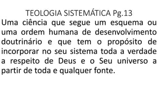 TEOLOGIA SISTEMÁTICA Pg.13
Uma ciência que segue um esquema ou
uma ordem humana de desenvolvimento
doutrinário e que tem o propósito de
incorporar no seu sistema toda a verdade
a respeito de Deus e o Seu universo a
partir de toda e qualquer fonte.
 