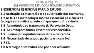 Capítulo 2 Pg. 15
ELEMENTOS DO ESTUDODA TEOLOGIA SISTEMÁTICA
1.EXIGÊNCIAS ESSENCIAIS PARA O ESTUDO
1.1 Aceitação da inspiração e da autoridade das escrituras.
1.2 As leis da metodologia são tão essenciais na ciência da
teologia sistemática quanto em qualquer outra ciência.
1.3 Ao métodos de tratamento da Palavra de Deus.
1.4 As limitações finitas devem ser reconhecidas.
1.5 Iluminação espiritual necessária e concedida.
1.6 Necessidade de estudo paciente e incansável.
1.7 Fé.
1.8 A teologia sistemática não pode ser resumida.
 